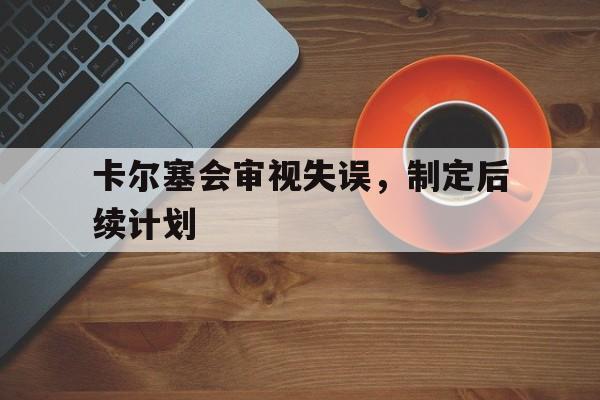 开云官网-卡尔塞会审视失误，制定后续计划